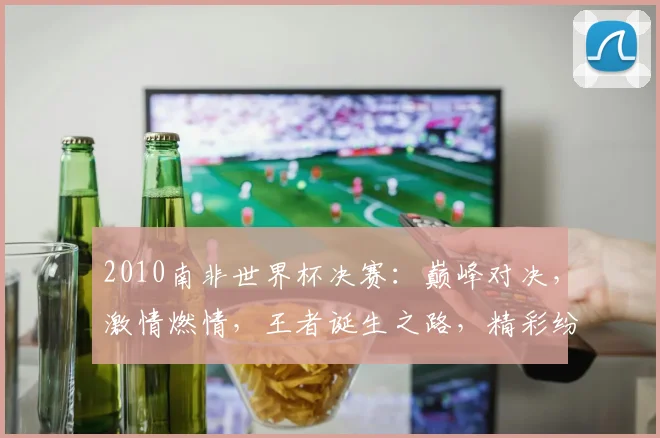 2010南非世界杯决赛：巅峰对决，激情燃情，王者诞生之路，精彩纷呈
