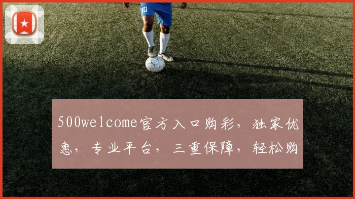 500welcome官方入口购彩，独家优惠，专业平台，三重保障，轻松购彩