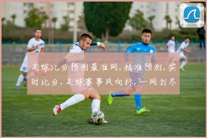 足球比分预测最准网,精准预测,实时比分,足球赛事风向标,一网打尽